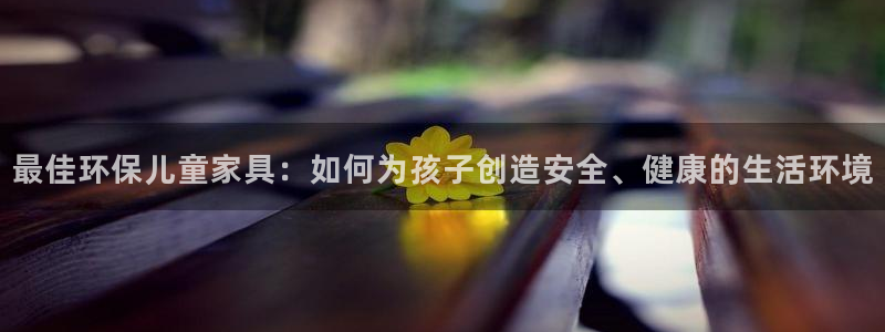 杏宇平台还在吗：最佳环保儿童家具：如何为孩子创造安全、健康的